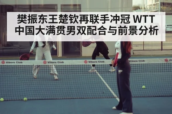 樊振东王楚钦再联手冲冠 WTT中国大满贯男双配合与前景分析