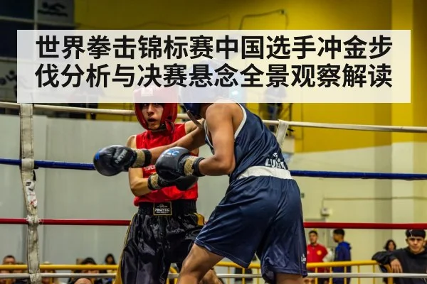 世界拳击锦标赛中国选手冲金步伐分析与决赛悬念全景观察解读